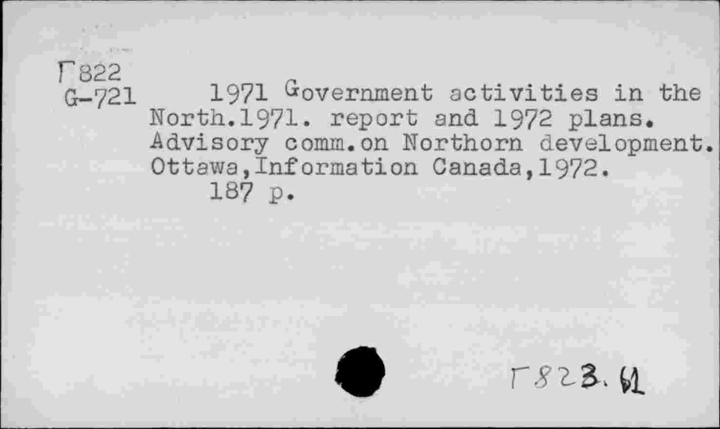 ﻿P822 G-721
1971 Government activities in the North.1971. report and 1972 plans. Advisory comm.on Northorn development. Ottawa,Information Canada,1972.
187 p.